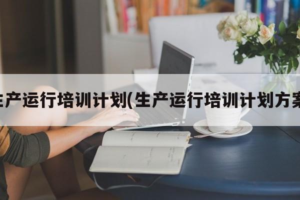 生产运行培训计划(生产运行培训计划方案)