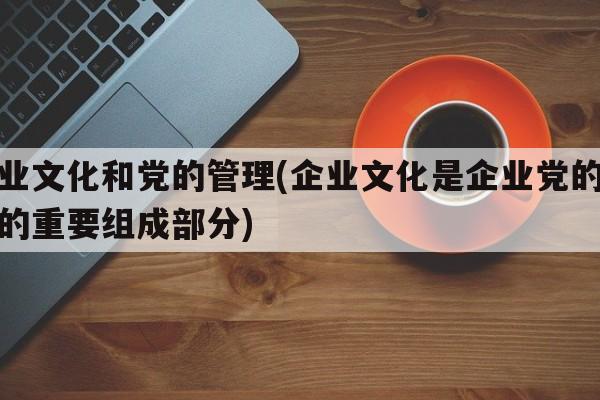 企业文化和党的管理(企业文化是企业党的建设的重要组成部分)