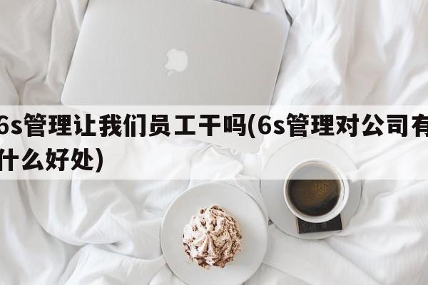 6s管理让我们员工干吗(6s管理对公司有什么好处)